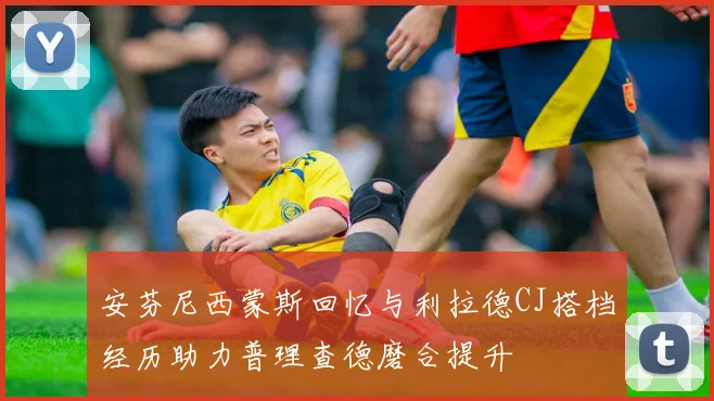 安芬尼西蒙斯回忆与利拉德CJ搭档经历助力普理查德磨合提升