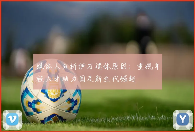 媒体人分析伊万退休原因：重视年轻人才助力国足新生代崛起