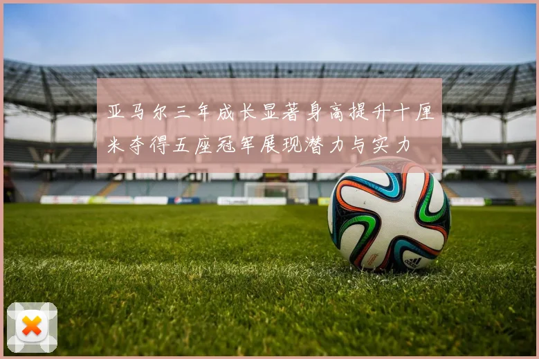 亚马尔三年成长显著身高提升十厘米夺得五座冠军展现潜力与实力