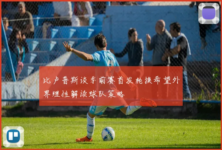 比卢普斯谈季前赛首发轮换希望外界理性解读球队策略