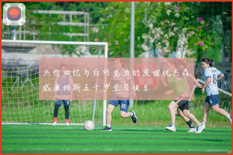 杰伦回忆与白巧克力的友谊祝杰森威廉姆斯五十岁生日快乐
