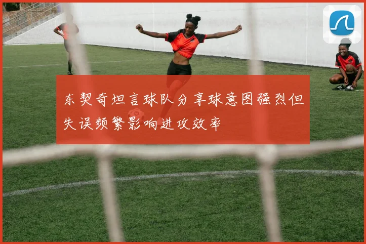 东契奇坦言球队分享球意图强烈但失误频繁影响进攻效率