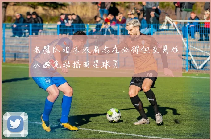 老鹰队追求浓眉志在必得但交易难以避免动摇明星球员