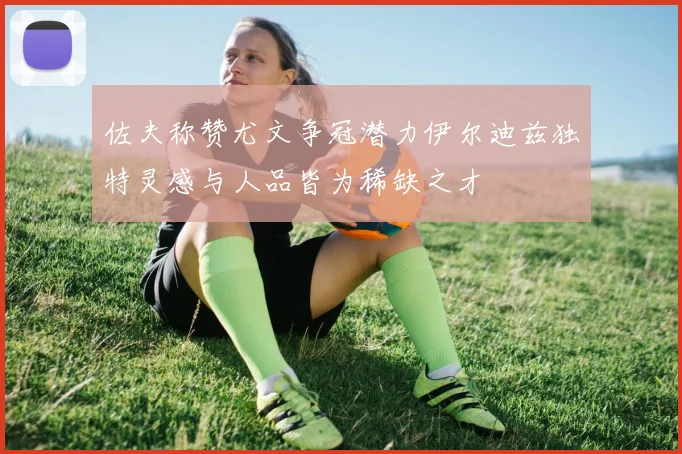 佐夫称赞尤文争冠潜力伊尔迪兹独特灵感与人品皆为稀缺之才