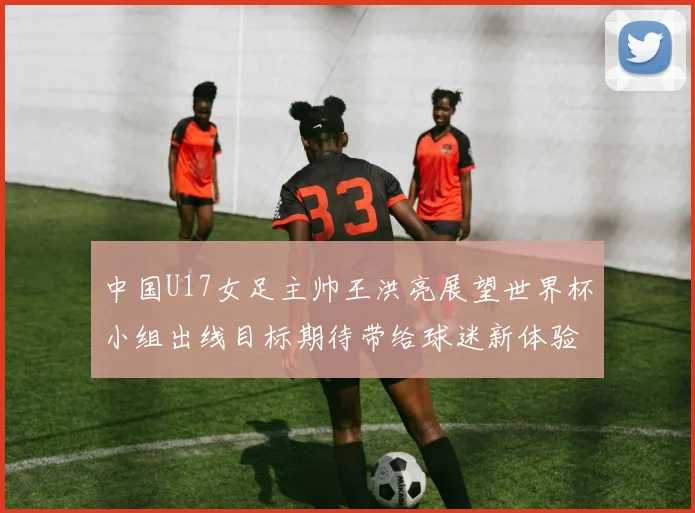 中国U17女足主帅王洪亮展望世界杯小组出线目标期待带给球迷新体验
