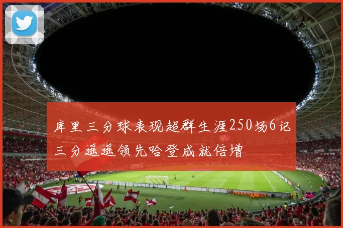 库里三分球表现超群生涯250场6记三分遥遥领先哈登成就倍增