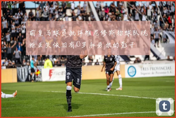 前皇马球员批评维尼修斯称球队规矩丢失依旧有C罗和劳尔的影子