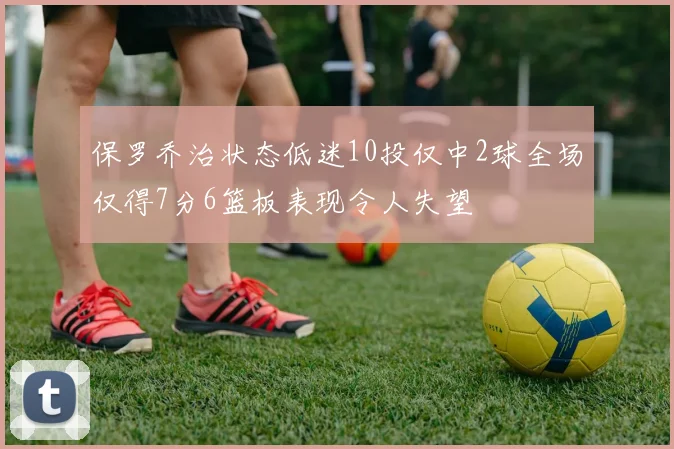 保罗乔治状态低迷10投仅中2球全场仅得7分6篮板表现令人失望