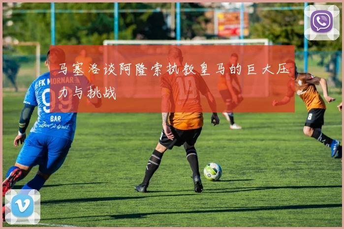 马塞洛谈阿隆索执教皇马的巨大压力与挑战