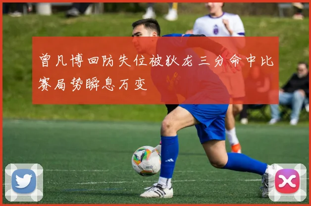 曾凡博回防失位被狄龙三分命中比赛局势瞬息万变