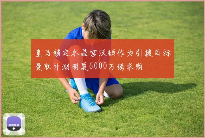 皇马锁定水晶宫沃顿作为引援目标曼联计划明夏6000万镑求购