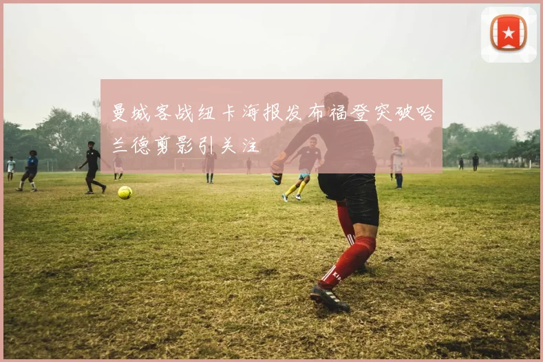 曼城客战纽卡海报发布福登突破哈兰德剪影引关注