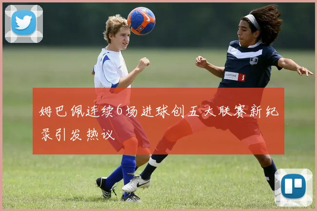 姆巴佩连续6场进球创五大联赛新纪录引发热议