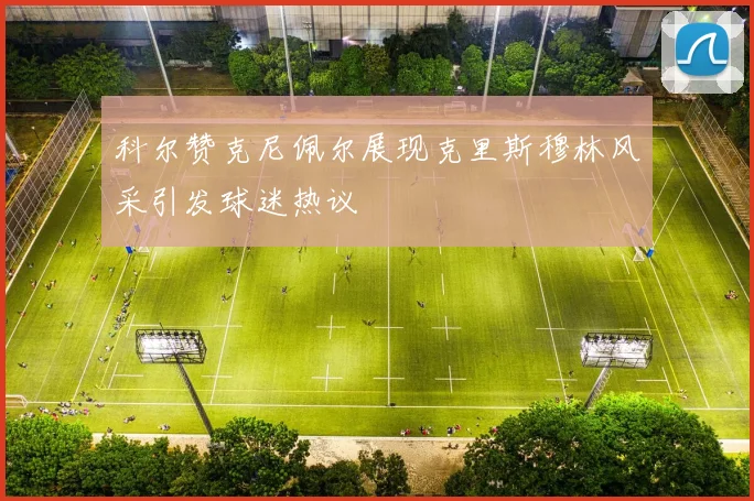 科尔赞克尼佩尔展现克里斯穆林风采引发球迷热议