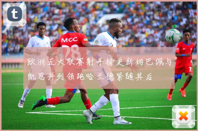 欧洲五大联赛射手榜更新姆巴佩与凯恩并列领跑哈兰德紧随其后