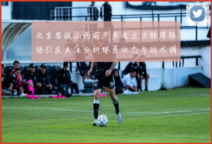北京客战山西前夕多名主力缺席踩场引发关注分析球员状态与战术调整