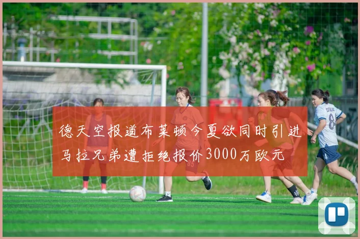 德天空报道布莱顿今夏欲同时引进马拉兄弟遭拒绝报价3000万欧元