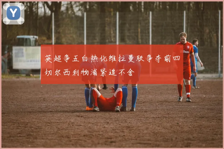 英超争五白热化维拉曼联争夺前四切尔西利物浦紧追不舍
