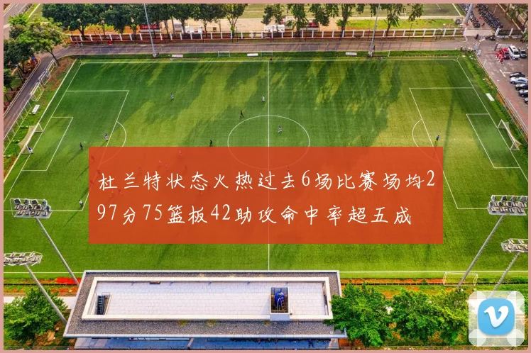 杜兰特状态火热过去6场比赛场均297分75篮板42助攻命中率超五成