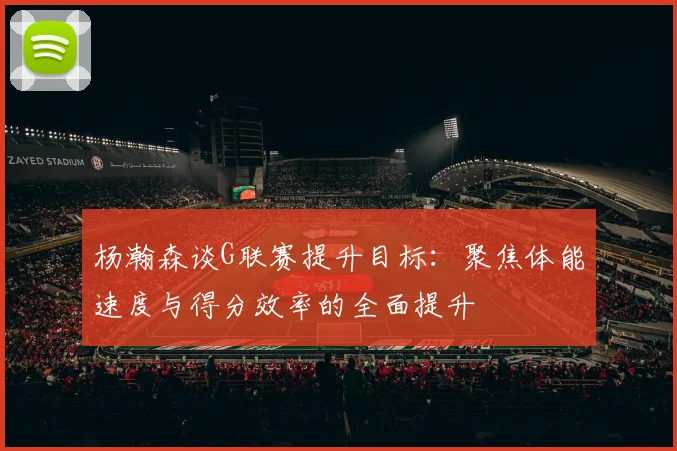 杨瀚森谈G联赛提升目标：聚焦体能速度与得分效率的全面提升