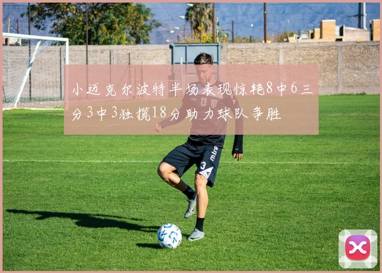 小迈克尔波特半场表现惊艳8中6三分3中3独揽18分助力球队争胜