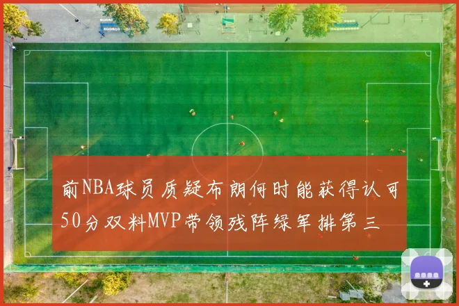 前NBA球员质疑布朗何时能获得认可50分双料MVP带领残阵绿军排第三