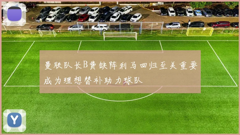 曼联队长B费缺阵利马回归至关重要成为理想替补助力球队