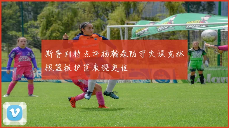 斯普利特点评杨瀚森防守失误克林根篮板护筐表现更佳