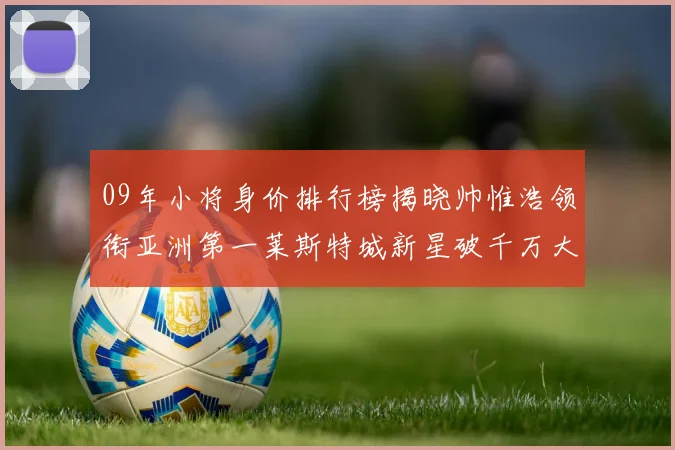 09年小将身价排行榜揭晓帅惟浩领衔亚洲第一莱斯特城新星破千万大关