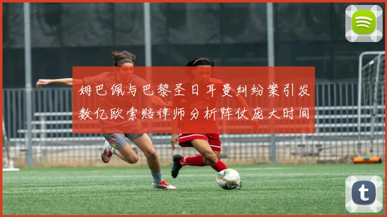姆巴佩与巴黎圣日耳曼纠纷案引发数亿欧索赔律师分析阵仗庞大时间漫长