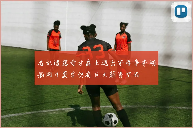 名记透露奇才爵士退出字母争夺湖船网牛夏季仍有巨大薪资空间
