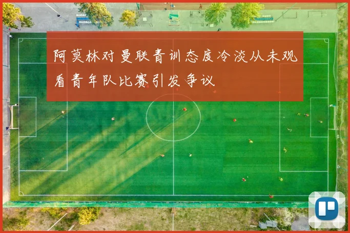 阿莫林对曼联青训态度冷淡从未观看青年队比赛引发争议