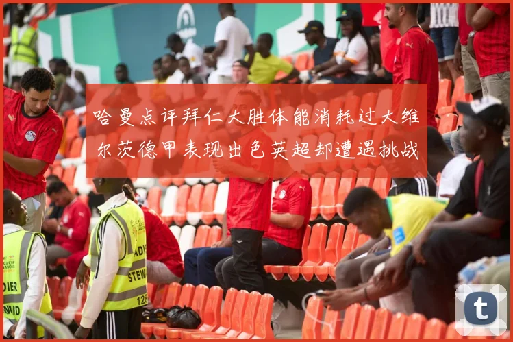 哈曼点评拜仁大胜体能消耗过大维尔茨德甲表现出色英超却遭遇挑战